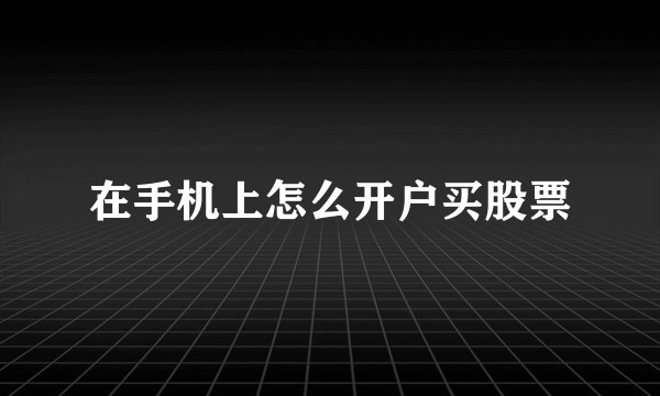 在手机上怎么开户买股票