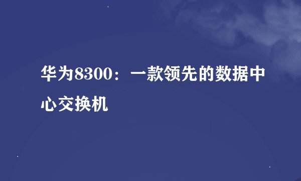 华为8300：一款领先的数据中心交换机