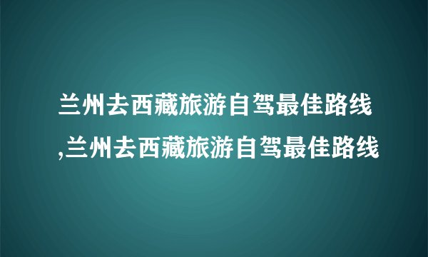 兰州去西藏旅游自驾最佳路线,兰州去西藏旅游自驾最佳路线