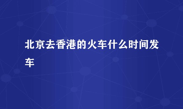 北京去香港的火车什么时间发车