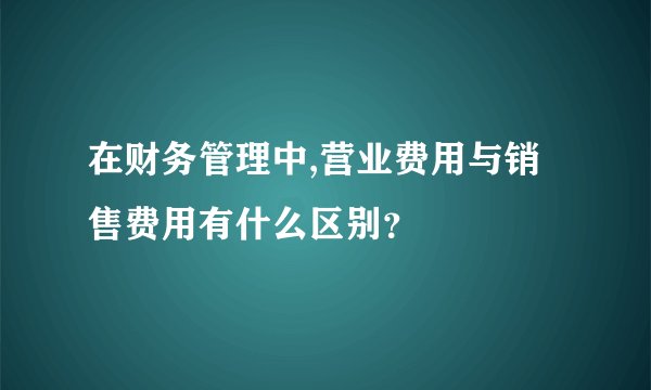 在财务管理中,营业费用与销售费用有什么区别？