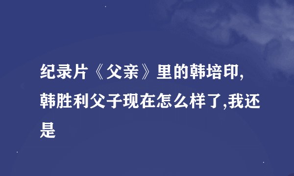 纪录片《父亲》里的韩培印,韩胜利父子现在怎么样了,我还是
