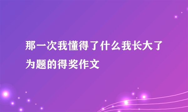 那一次我懂得了什么我长大了为题的得奖作文