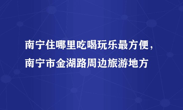 南宁住哪里吃喝玩乐最方便，南宁市金湖路周边旅游地方