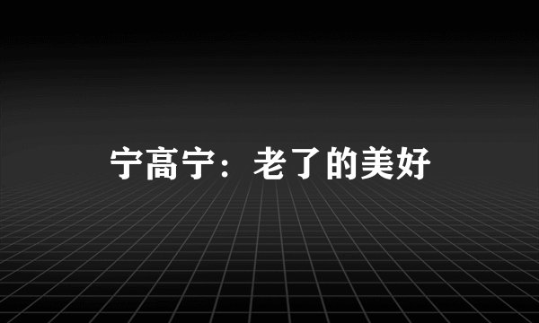 宁高宁：老了的美好