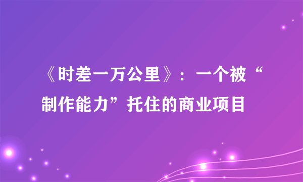 《时差一万公里》：一个被“制作能力”托住的商业项目