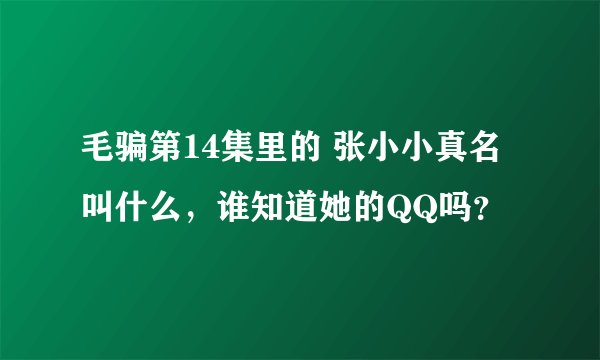 毛骗第14集里的 张小小真名叫什么，谁知道她的QQ吗？