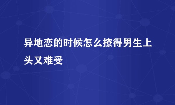 异地恋的时候怎么撩得男生上头又难受