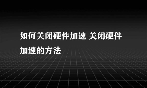 如何关闭硬件加速 关闭硬件加速的方法