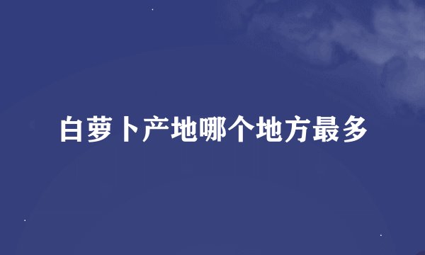 白萝卜产地哪个地方最多