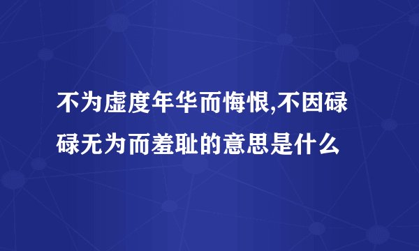 不为虚度年华而悔恨,不因碌碌无为而羞耻的意思是什么