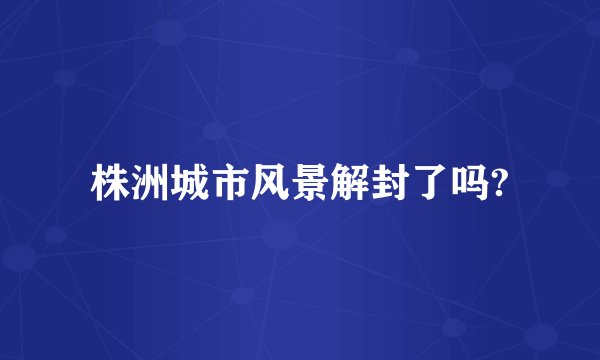 株洲城市风景解封了吗?