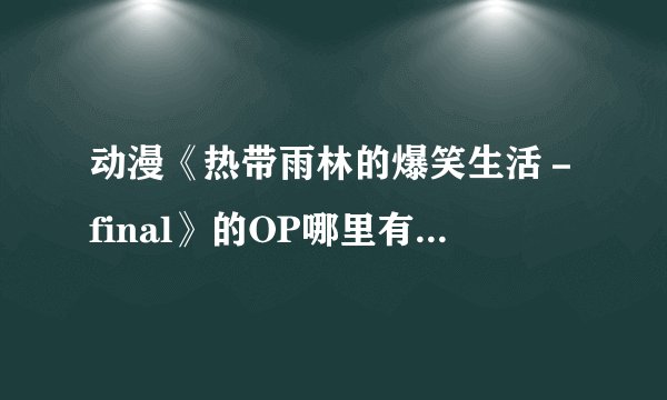 动漫《热带雨林的爆笑生活－final》的OP哪里有下载啊？
