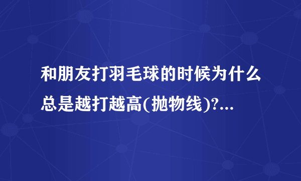 和朋友打羽毛球的时候为什么总是越打越高(抛物线)?我们是从上往下拍的