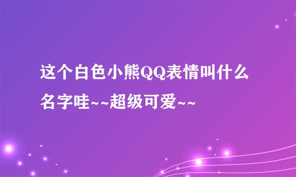 这个白色小熊QQ表情叫什么名字哇~~超级可爱~~