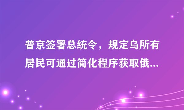 普京签署总统令，规定乌所有居民可通过简化程序获取俄公民身份，这会产生哪些影响？