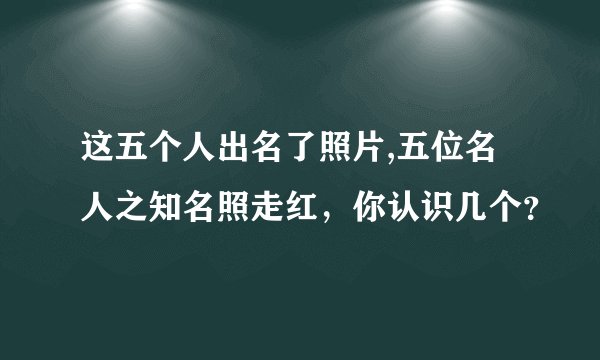 这五个人出名了照片,五位名人之知名照走红，你认识几个？