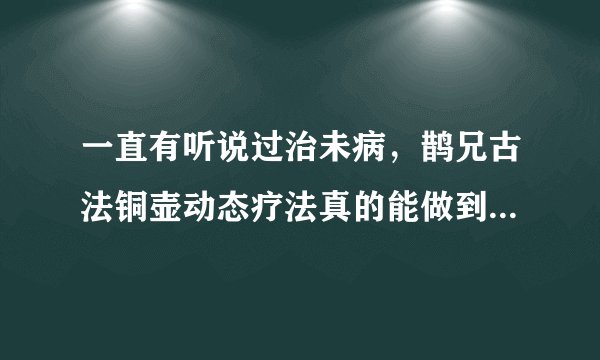 一直有听说过治未病，鹊兄古法铜壶动态疗法真的能做到吗？安全吗？
