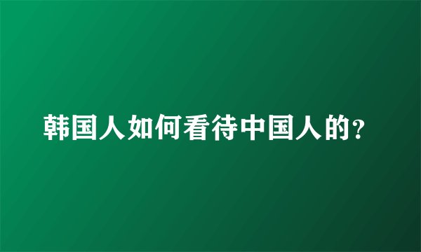 韩国人如何看待中国人的?