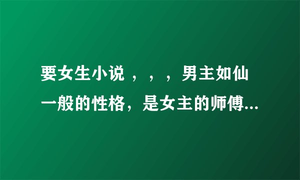 要女生小说 ,,,男主如仙一般的性格,是女主的师傅。!!!