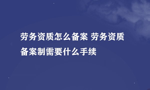 劳务资质怎么备案 劳务资质备案制需要什么手续