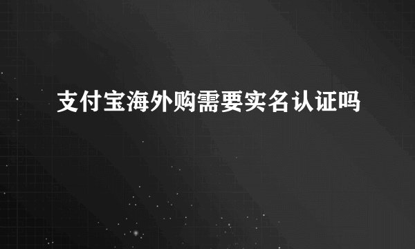 支付宝海外购需要实名认证吗