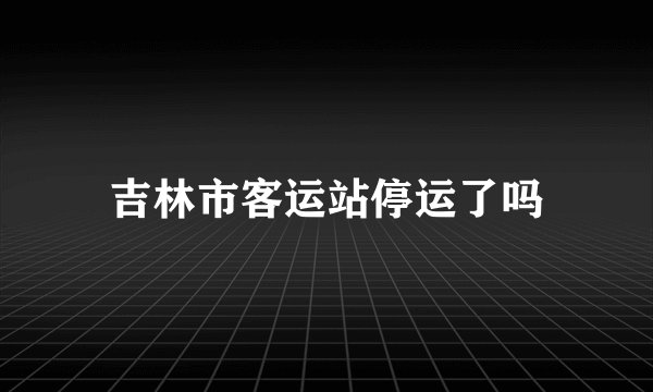 吉林市客运站停运了吗