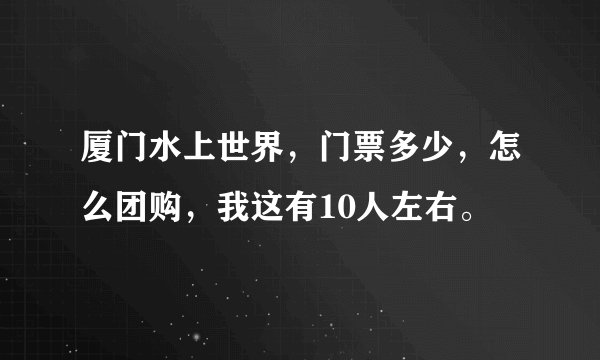 厦门水上世界，门票多少，怎么团购，我这有10人左右。