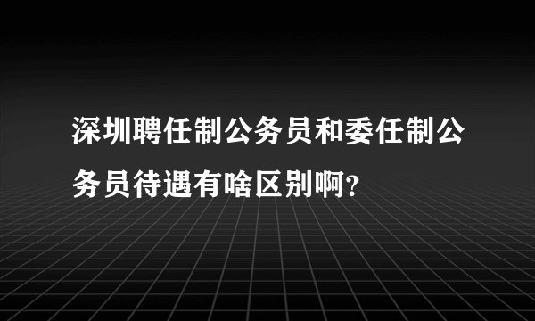深圳聘任制公务员和委任制公务员待遇有啥区别啊？