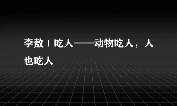 李敖｜吃人——动物吃人，人也吃人