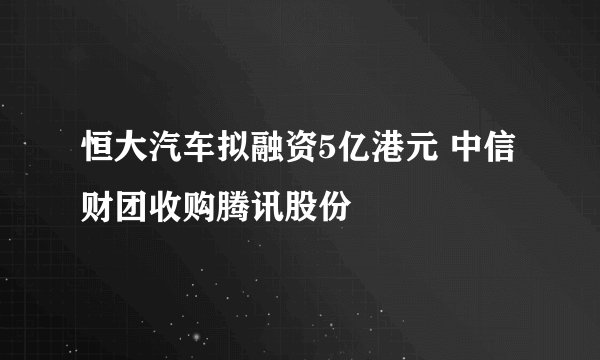 恒大汽车拟融资5亿港元 中信财团收购腾讯股份