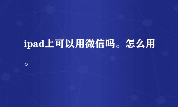 ipad上可以用微信吗。怎么用。