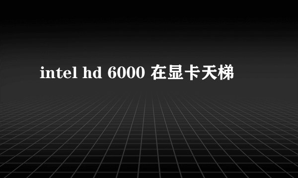 intel hd 6000 在显卡天梯