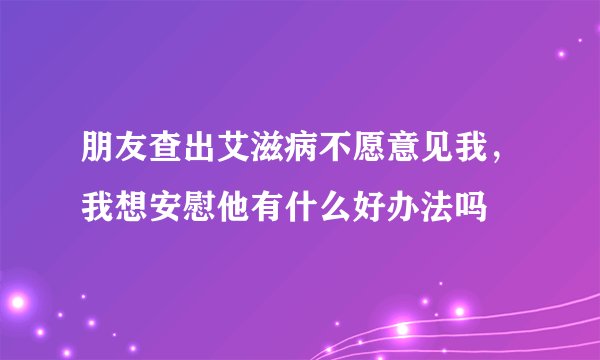 朋友查出艾滋病不愿意见我，我想安慰他有什么好办法吗