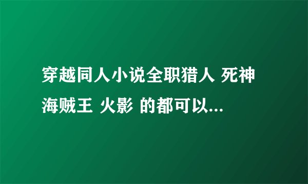穿越同人小说全职猎人 死神 海贼王 火影 的都可以 穿越成主角的 完结的 要80W字以上