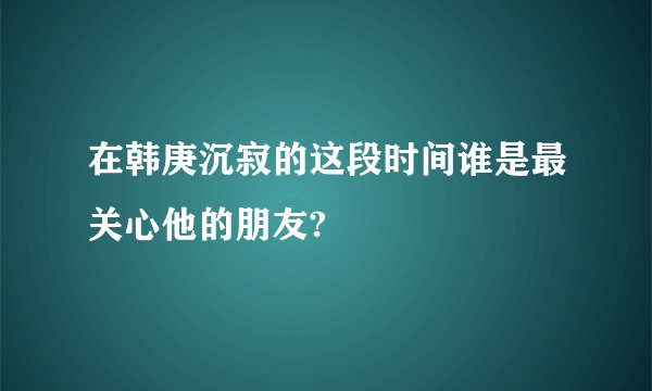在韩庚沉寂的这段时间谁是最关心他的朋友?