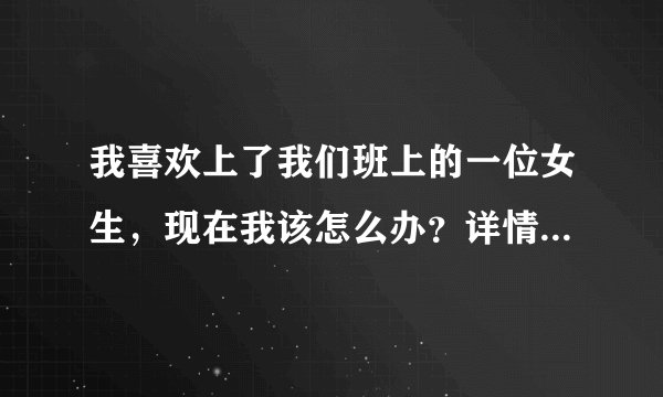 我喜欢上了我们班上的一位女生，现在我该怎么办？详情见下。其实这位...