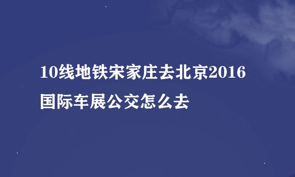 10线地铁宋家庄去北京2016国际车展公交怎么去