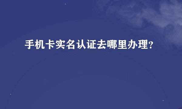 手机卡实名认证去哪里办理？