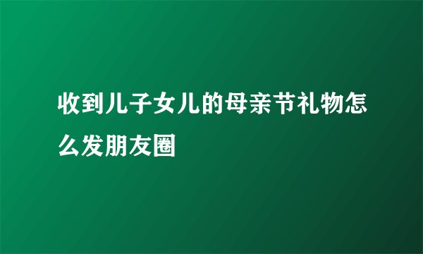 收到儿子女儿的母亲节礼物怎么发朋友圈