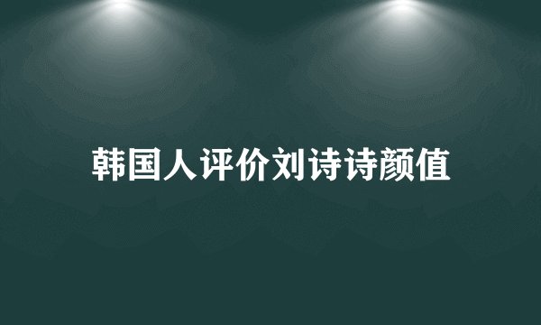 韩国人评价刘诗诗颜值