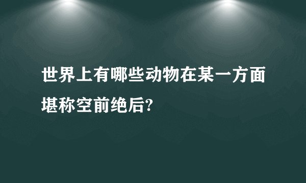 世界上有哪些动物在某一方面堪称空前绝后?