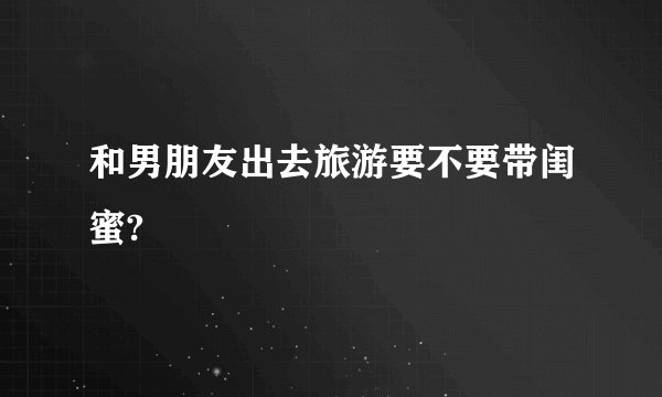 和男朋友出去旅游要不要带闺蜜?