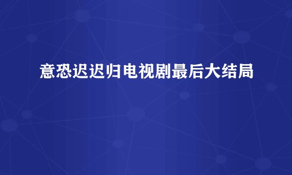 意恐迟迟归电视剧最后大结局