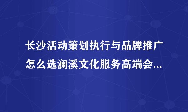 长沙活动策划执行与品牌推广怎么选澜溪文化服务高端会务和商业美陈