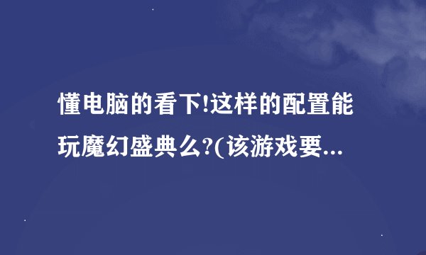 懂电脑的看下!这样的配置能玩魔幻盛典么?(该游戏要求配置可参照官网,本人看不懂!)