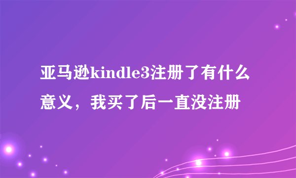 亚马逊kindle3注册了有什么意义，我买了后一直没注册