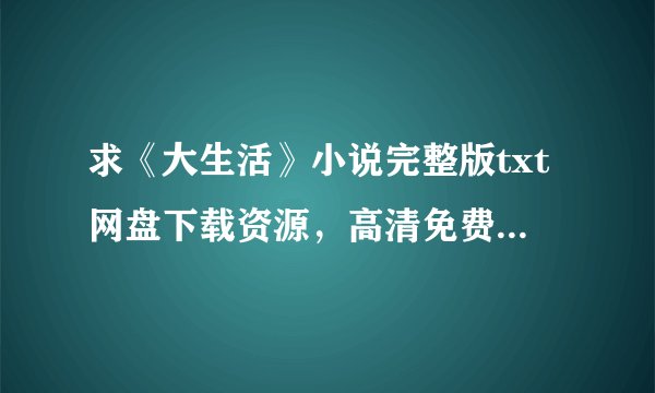 求《大生活》小说完整版txt网盘下载资源，高清免费在线观看也行