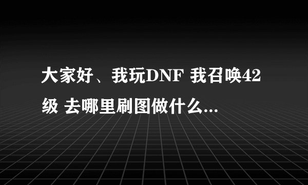 大家好、我玩DNF 我召唤42级 去哪里刷图做什么任务 能最快升级到48 我想快点到 48 谢谢 需要多长时间。。