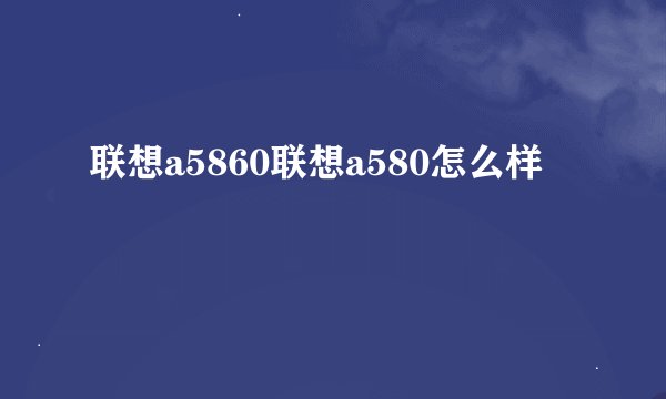联想a5860联想a580怎么样